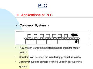 PLC
 Applications of PLC

• Conveyor System: -




• PLC can be used to start/stop latching logic for motor
   control
• Counters can be used for monitoring product amounts
• Conveyor system using plc can be used in car washing
   system
 
