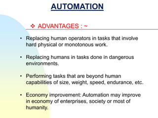 AUTOMATION

     ADVANTAGES : ~
• Replacing human operators in tasks that involve
  hard physical or monotonous work.

• Replacing humans in tasks done in dangerous
  environments.

• Performing tasks that are beyond human
  capabilities of size, weight, speed, endurance, etc.

• Economy improvement: Automation may improve
  in economy of enterprises, society or most of
  humanity.
 