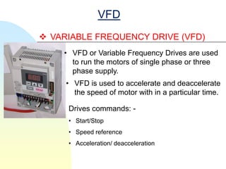 VFD
 VARIABLE FREQUENCY DRIVE (VFD)
    • VFD or Variable Frequency Drives are used
      to run the motors of single phase or three
      phase supply.
     • VFD is used to accelerate and deaccelerate
       the speed of motor with in a particular time.

     Drives commands: -
     • Start/Stop
     • Speed reference
     • Acceleration/ deacceleration
 