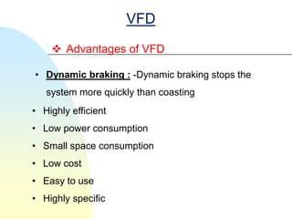 VFD
     Advantages of VFD

• Dynamic braking : -Dynamic braking stops the
   system more quickly than coasting
• Highly efficient
• Low power consumption
• Small space consumption
• Low cost
• Easy to use
• Highly specific
 