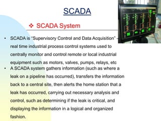 SCADA
              SCADA System
• SCADA is ―Supervisory Control and Data Acquisition‖ –
  real time industrial process control systems used to
  centrally monitor and control remote or local industrial
  equipment such as motors, valves, pumps, relays, etc
• A SCADA system gathers information (such as where a
  leak on a pipeline has occurred), transfers the information
  back to a central site, then alerts the home station that a
  leak has occurred, carrying out necessary analysis and
  control, such as determining if the leak is critical, and
  displaying the information in a logical and organized
  fashion.
 