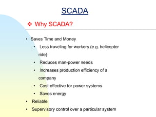 SCADA
 Why SCADA?

• Saves Time and Money
    •   Less traveling for workers (e.g. helicopter
        ride)
    •   Reduces man-power needs
    •   Increases production efficiency of a
        company
    •   Cost effective for power systems
    •   Saves energy
•   Reliable
•   Supervisory control over a particular system
 