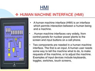 HMI
 HUMAN MACHINE INTERFACE (HMI)

      • A human machine interface (HMI) is an interface
        which permits interaction between a human being
        and a machine.
      • . Human machine interfaces vary widely, from
        control panels for nuclear power plants to the
        screen and input buttons on a cell phone.
      • Two components are needed in a human machine
        interface. The first is an input. A human user needs
        some way to tell the machine what to do, to make
        requests of the machine, or to adjust the machine.
        Examples of input devices include keyboards,
        toggles, switches, touch screens,
 