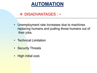 AUTOMATION

     DISADVANTAGES : ~

• Unemployment rate increases due to machines
  replacing humans and putting those humans out of
   their jobs.

• Technical Limitation

• Security Threats

• High initial cost.
 