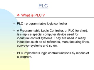 PLC
   What is PLC ?

• PLC - programmable logic controller

• A Programmable Logic Controller, or PLC for short,
  is simply a special computer device used for
  industrial control systems. They are used in many
  industries such as oil refineries, manufacturing lines,
  conveyor systems and so on.

• PLC implements logic control functions by means of
  a program.
 