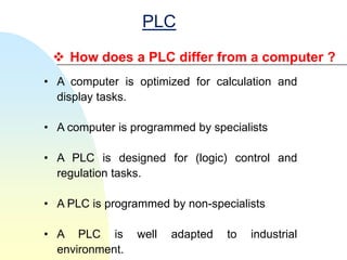 PLC
  How does a PLC differ from a computer ?
• A computer is optimized for calculation and
  display tasks.

• A computer is programmed by specialists

• A PLC is designed for (logic) control and
  regulation tasks.

• A PLC is programmed by non-specialists

• A PLC is       well   adapted   to   industrial
  environment.
 