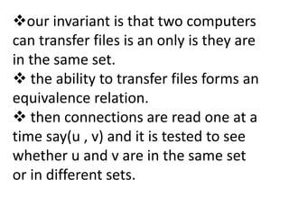 our invariant is that two computers
can transfer files is an only is they are
in the same set.
 the ability to transfer files forms an
equivalence relation.
 then connections are read one at a
time say(u , v) and it is tested to see
whether u and v are in the same set
or in different sets.
 