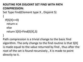 ROUTINE FOR DISJOINT SET FIND WITH PATH
COMPRESSION:
Set Type Find(Element type X , Disjoint S)
{
If(S[X]<=0)
return x:
else
return S[X]=Find(S[X],S)
}
Path compression is a trivial change to the basic find
algorithm. The only change to the find routine is that S[X]
is made equal to the value returned by find , thus after the
root of the set is found recursively , X is made to point
directly to it.
 