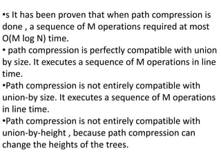 •s It has been proven that when path compression is
done , a sequence of M operations required at most
O(M log N) time.
• path compression is perfectly compatible with union
by size. It executes a sequence of M operations in line
time.
•Path compression is not entirely compatible with
union-by size. It executes a sequence of M operations
in line time.
•Path compression is not entirely compatible with
union-by-height , because path compression can
change the heights of the trees.
 