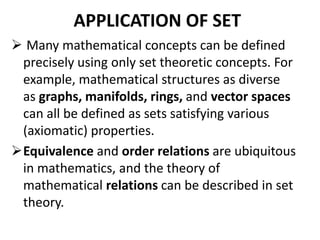 APPLICATION OF SET
 Many mathematical concepts can be defined
precisely using only set theoretic concepts. For
example, mathematical structures as diverse
as graphs, manifolds, rings, and vector spaces
can all be defined as sets satisfying various
(axiomatic) properties.
Equivalence and order relations are ubiquitous
in mathematics, and the theory of
mathematical relations can be described in set
theory.
 