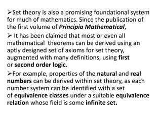 Set theory is also a promising foundational system
for much of mathematics. Since the publication of
the first volume of Principia Mathematical,
 It has been claimed that most or even all
mathematical theorems can be derived using an
aptly designed set of axioms for set theory,
augmented with many definitions, using first
or second order logic.
For example, properties of the natural and real
numbers can be derived within set theory, as each
number system can be identified with a set
of equivalence classes under a suitable equivalence
relation whose field is some infinite set.
 
