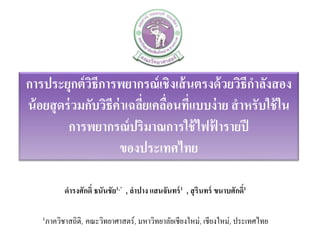 การประยุกต์วิธีการพยากรณ์เชิงเส้นตรงด้วยวิธีกาลังสอง
น้อยสุดร่วมกับวิธีค่าเฉลี่ยเคลื่อนที่แบบง่าย สาหรับใช้ใน
การพยากรณ์ปริมาณการใช้ไฟฟ้ ารายปี
ของประเทศไทย
ดารงศักดิ์ ธนันชัย1,* , ลาปาง แสนจันทร์1 , สุรินทร์ ขนาบศักดิ์1
1ภาควิชาสถิติ, คณะวิทยาศาสตร์, มหาวิทยาลัยเชียงใหม่, เชียงใหม่, ประเทศไทย
 