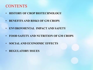 CONTENTS
• HISTORY OF CROP BIOTECHNOLOGY
• BENEFITS AND RISKS OF GM CROPS
• ENVIRONMENTAL IMPACT AND SAFETY
• FOOD SAFETY AND NUTRITION OF GM CROPS
• SOCIALAND ECONOIMIC EFFECTS
• REGULATORY ISSUES
 