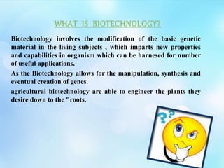Biotechnology involves the modification of the basic genetic
material in the living subjects , which imparts new properties
and capabilities in organism which can be harnesed for number
of useful applications.
As the Biotechnology allows for the manipulation, synthesis and
eventual creation of genes.
agricultural biotechnology are able to engineer the plants they
desire down to the "roots.
 