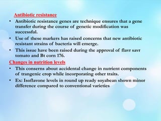 Antibiotic resistance
• Antibiotic resistance genes are technique ensures that a gene
transfer during the course of genetic modification was
successful.
• Use of these markers has raised concerns that new antibiotic
resistant strains of bacteria will emerge.
• This issue have been raised during the approval of flavr savr
tomato and Bt corn 176.
Changes in nutrition levels
• This conserns about accidental change in nutrient components
of trangenic crop while incorporating other traits.
• Ex: Isoflavone levels in round up ready soyabean shown minor
difference compared to conventional varieties
 