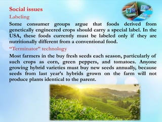 Social issues
Labeling
Some consumer groups argue that foods derived from
genetically engineered crops should carry a special label. In the
USA, these foods currently must be labeled only if they are
nutritionally different from a conventional food.
“Terminator” technology
Most farmers in the buy fresh seeds each season, particularly of
such crops as corn, green peppers, and tomatoes. Anyone
growing hybrid varieties must buy new seeds annually, because
seeds from last year’s hybrids grown on the farm will not
produce plants identical to the parent.
 