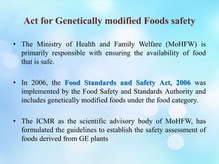 Act for Genetically modified Foods safety
• The Ministry of Health and Family Welfare (MoHFW) is
primarily responsible with ensuring the availability of food
that is safe.
• In 2006, the Food Standards and Safety Act, 2006 was
implemented by the Food Safety and Standards Authority and
includes genetically modified foods under the food category.
• The ICMR as the scientific advisory body of MoHFW, has
formulated the guidelines to establish the safety assessment of
foods derived from GE plants
 