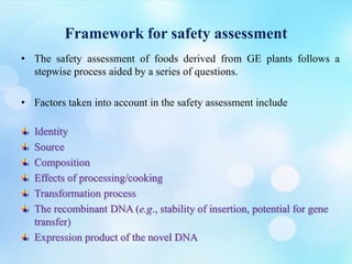 Framework for safety assessment
• The safety assessment of foods derived from GE plants follows a
stepwise process aided by a series of questions.
• Factors taken into account in the safety assessment include
Identity
Source
Composition
Effects of processing/cooking
Transformation process
The recombinant DNA (e.g., stability of insertion, potential for gene
transfer)
Expression product of the novel DNA
 
