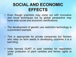 SOCIAL AND ECONOMIC
EFFECTS
• Even though scientists may come out with innovative
and novel techniques but by global perspective may
have wide social and economic ramifications.
• The development of genetic use restriction technology is
a prominent example.
• This is appropriate for private companies but farmers
who relay on farm seeds in developing countries it is a
bad thing.
• India banned GURT in past varieties for registration
under protection of plant varieties and farmer rights at
2001
 