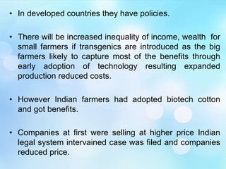 • In developed countries they have policies.
• There will be increased inequality of income, wealth for
small farmers if transgenics are introduced as the big
farmers likely to capture most of the benefits through
early adoption of technology resulting expanded
production reduced costs.
• However Indian farmers had adopted biotech cotton
and got benefits.
• Companies at first were selling at higher price Indian
legal system intervained case was filed and companies
reduced price.
 