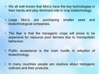 • We all well known that Mnc’s have the key technologies in
their hands and play dominant role in crop biotechnology.
• Large Mnc’s are purchasing smaller seed and
biotechnological companies.
• The fear is that the transgenic crops will prone to be
expensive for resource poor farmers due to monopolistic
behaviour.
• Public acceptance is the main hurdle in adoption of
biotechnology.
• In many countries people are cautious about transgenic
cultivars and their products.
 