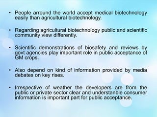 • People arround the world accept medical biotechnology
easily than agricultural biotechnology.
• Regarding agricultural biotechnology public and scientific
community view differently.
• Scientific demonstrations of biosafety and reviews by
govt agencies play important role in public acceptance of
GM crops.
• Also depend on kind of information provided by media
debates on key rises.
• Irrespective of weather the developers are from the
public or private sector clear and understanble consumer
information is important part for public acceptance.
 