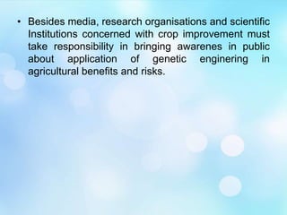 • Besides media, research organisations and scientific
Institutions concerned with crop improvement must
take responsibility in bringing awarenes in public
about application of genetic enginering in
agricultural benefits and risks.
 