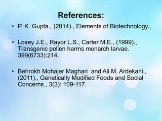 References:
• P. K. Gupta., (2014)., Elements of Biotechnology.,
• Losey J.E., Rayor L.S., Carter M.E., (1999).,
Transgenic pollen harms monarch larvae.
399(6733):214.
• Behrokh Mohajer Maghari and Ali M. Ardekani.,
(2011)., Genetically Modified Foods and Social
Concerns., 3(3): 109-117.
 