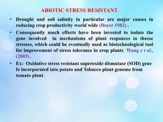 ABIOTIC STRESS RESISTANT
• Drought and soil salinity in particular are major causes in
reducing crop productivity world wide (Boyer 1982) .
• Consequently much efforts have been invested to isolate the
gene involved in mechanisms of plant responces to theese
stresses, which could be eventually used as biotechnological tool
for improvement of stress tolerance in crop plants Wang e t al.,
(2003) .
• Ex: Oxidative stress resistant superoxide dismutase (SOD) gene
Is incorporated into potato and Tobacco plant genome from
tomato plant.
 