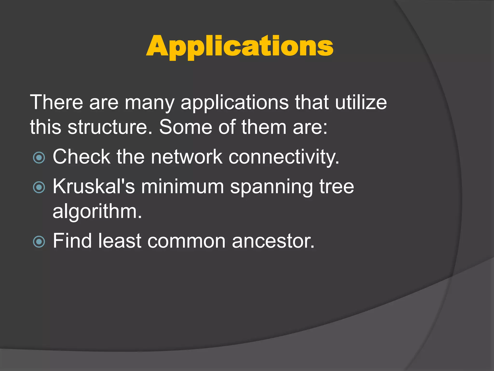 Applications
There are many applications that utilize
this structure. Some of them are:
 Check the network connectivity.
 Kruskal's minimum spanning tree
algorithm.
 Find least common ancestor.
 