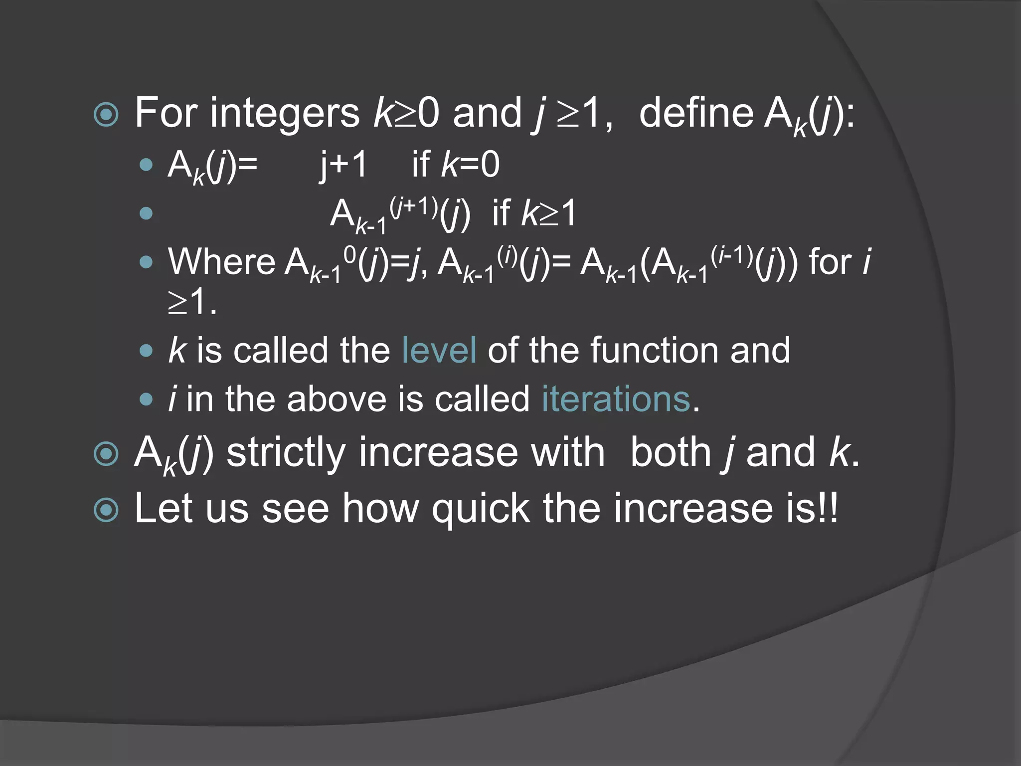  For integers k0 and j 1, define Ak(j):
 Ak(j)= j+1 if k=0
 Ak-1
(j+1)(j) if k1
 Where Ak-1
0(j)=j, Ak-1
(i)(j)= Ak-1(Ak-1
(i-1)(j)) for i
1.
 k is called the level of the function and
 i in the above is called iterations.
 Ak(j) strictly increase with both j and k.
 Let us see how quick the increase is!!
 