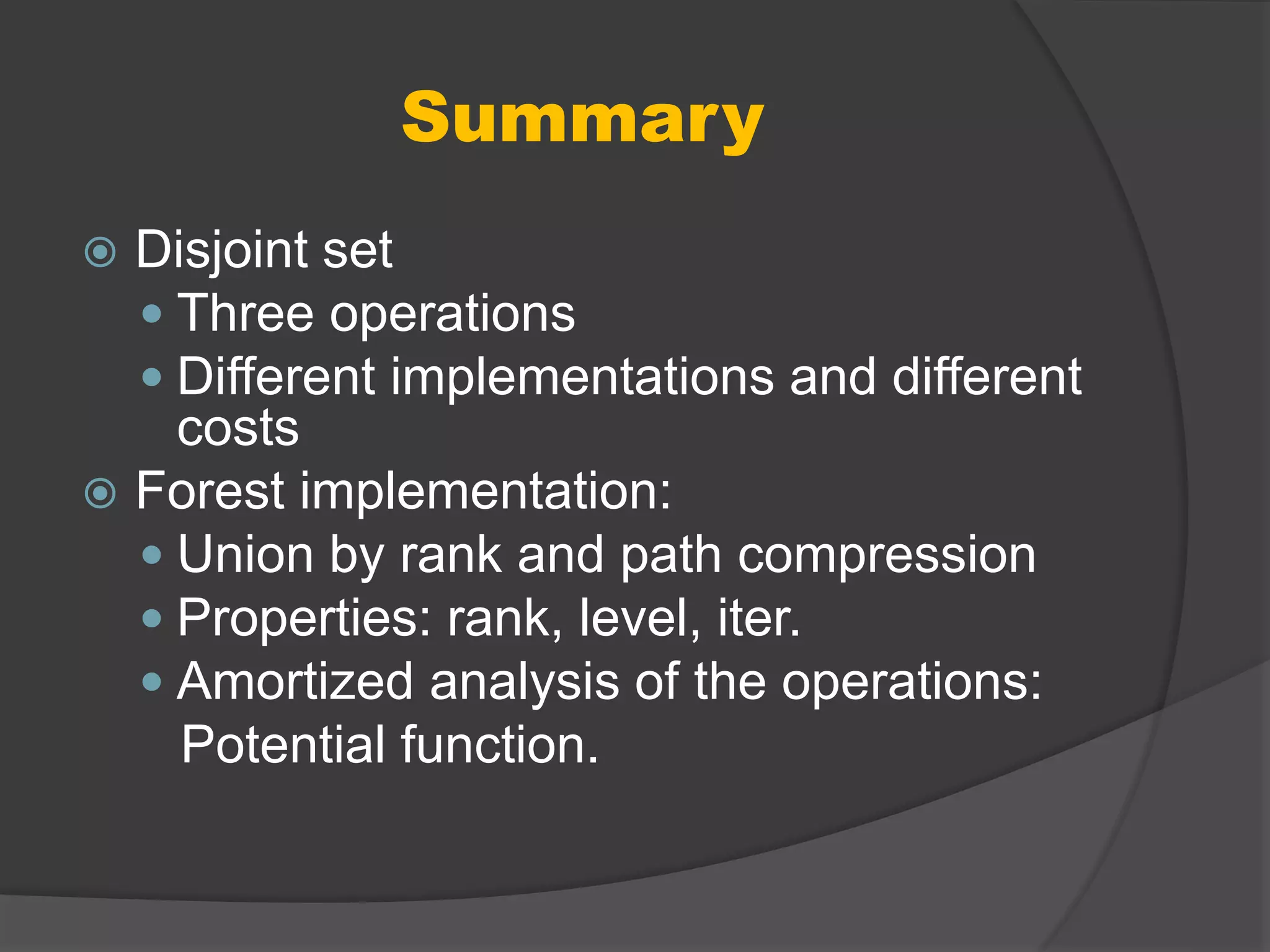 Summary
 Disjoint set
 Three operations
 Different implementations and different
costs
 Forest implementation:
 Union by rank and path compression
 Properties: rank, level, iter.
 Amortized analysis of the operations:
Potential function.
 
