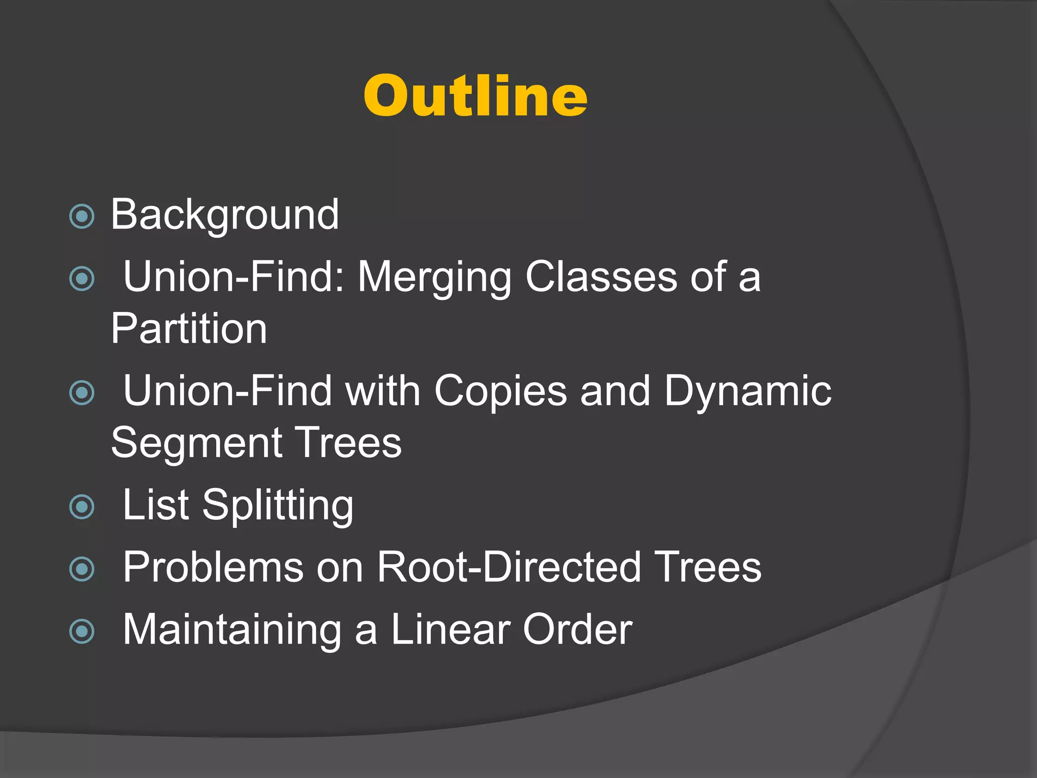 Outline
 Background
 Union-Find: Merging Classes of a
Partition
 Union-Find with Copies and Dynamic
Segment Trees
 List Splitting
 Problems on Root-Directed Trees
 Maintaining a Linear Order
 