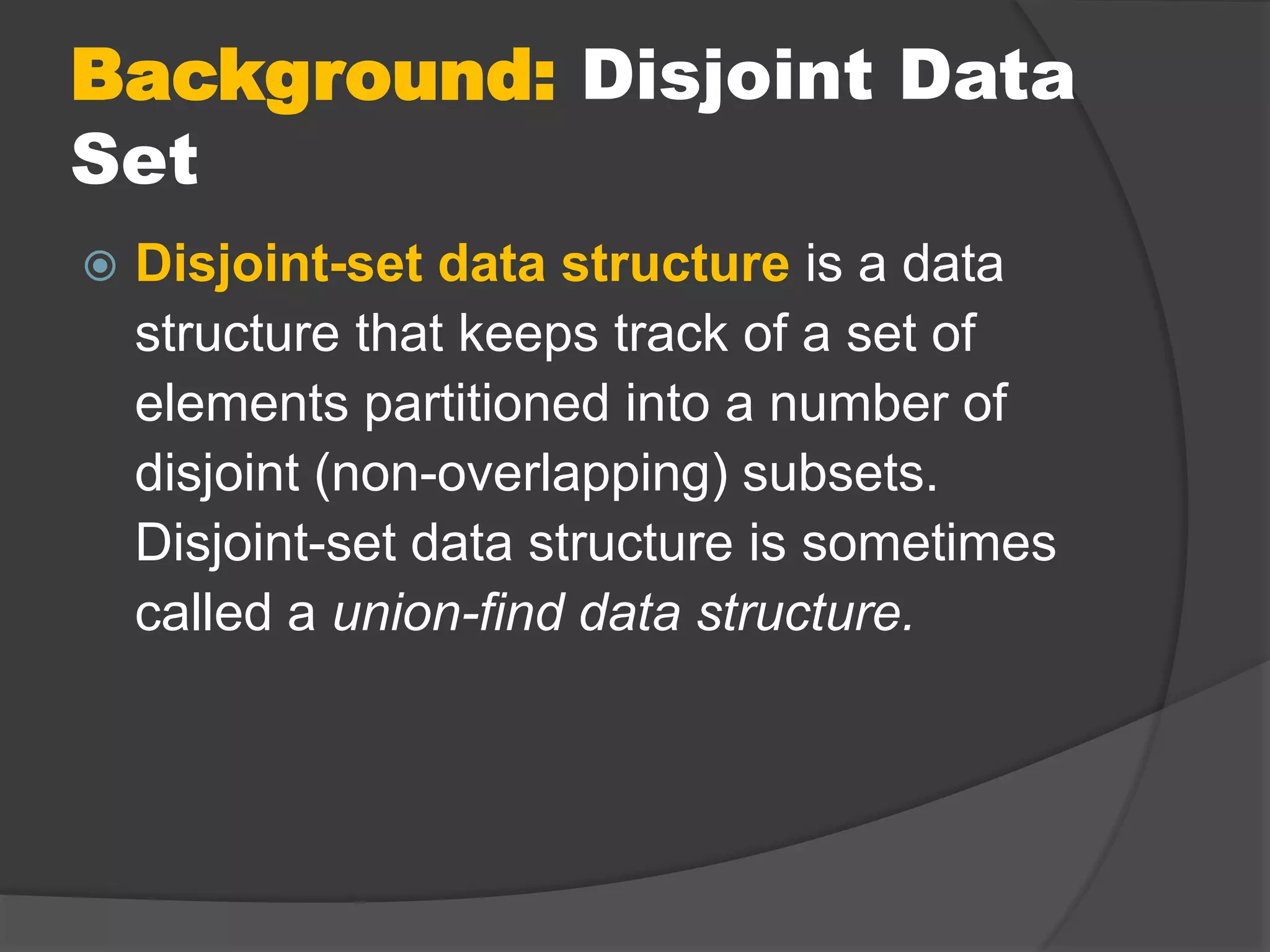 Background: Disjoint Data
Set
 Disjoint-set data structure is a data
structure that keeps track of a set of
elements partitioned into a number of
disjoint (non-overlapping) subsets.
Disjoint-set data structure is sometimes
called a union-find data structure.
 