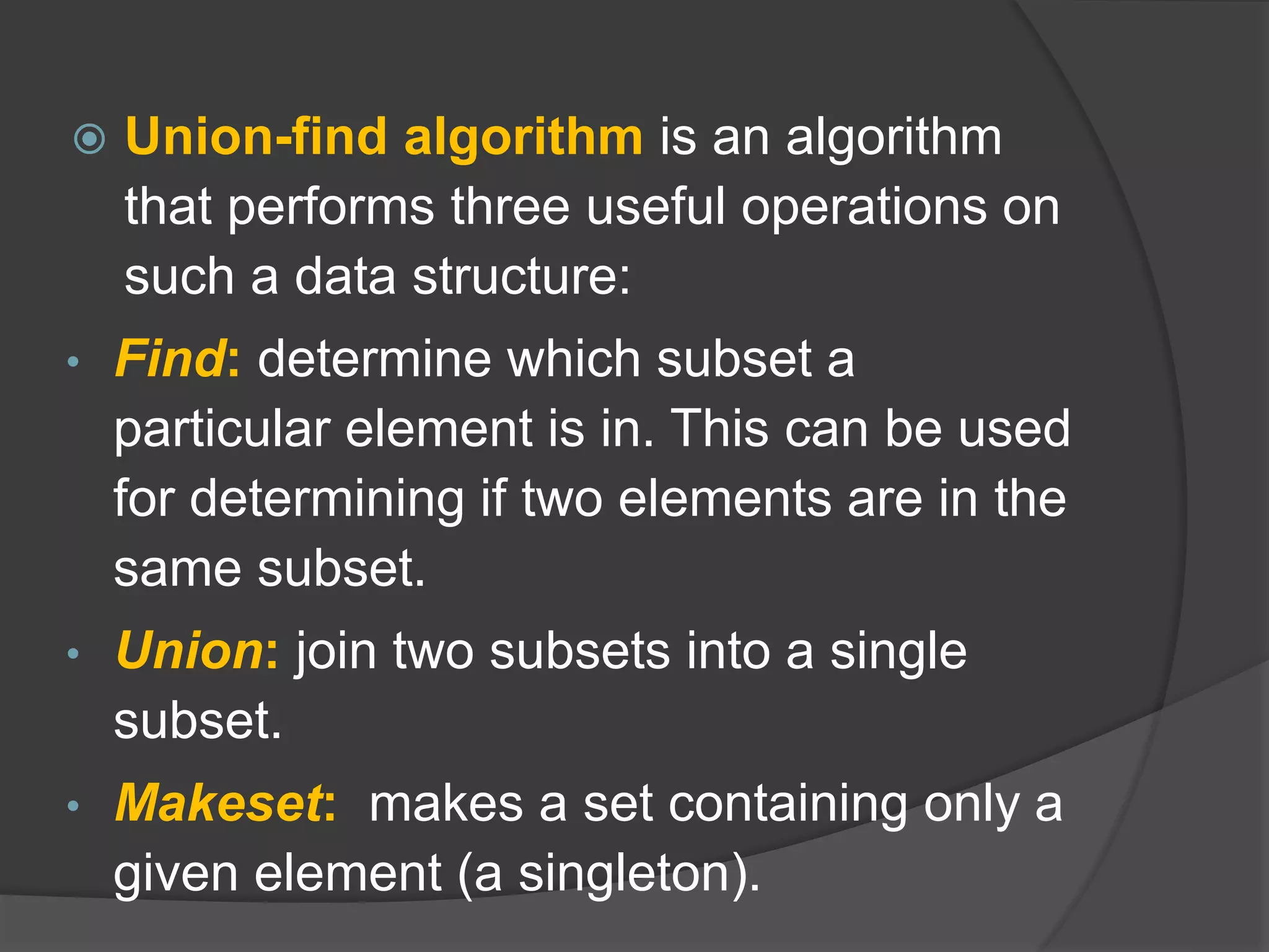  Union-find algorithm is an algorithm
that performs three useful operations on
such a data structure:
• Find: determine which subset a
particular element is in. This can be used
for determining if two elements are in the
same subset.
• Union: join two subsets into a single
subset.
• Makeset: makes a set containing only a
given element (a singleton).
 