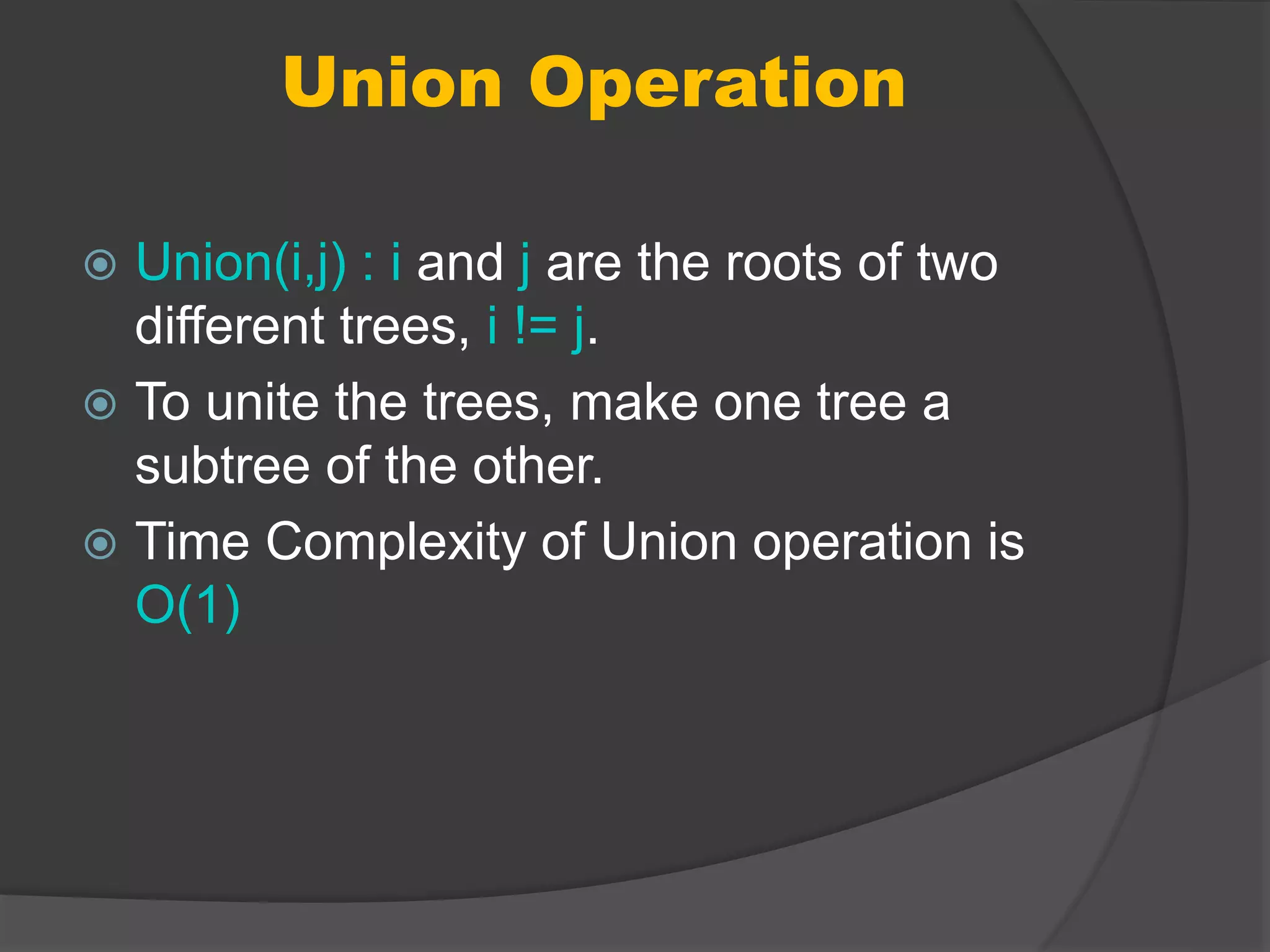 Union Operation
 Union(i,j) : i and j are the roots of two
different trees, i != j.
 To unite the trees, make one tree a
subtree of the other.
 Time Complexity of Union operation is
O(1)
 