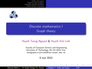 Paths and cycles
                        Shortest path problem
                    Traveling saleman problem
                       Other notions of graphs




                          Discrete mathematics I
                               Graph theory

                  Huynh Tuong Nguyen & Huynh Viet Linh

                      Faculty of Computer Science and Engineering
                      University of Technology, Ho Chi Minh City.
                       {htnguyen;vietlinh}@cse.hcmut.edu.vn

                                        8 mai 2010


Discrete Math 1   N. Huynh Tuong, V.L. Huynh     Chapter 7 - Paths and Cycles   1/54
 