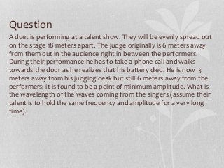 Question
A duet is performing at a talent show. They will be evenly spread out
on the stage 18 meters apart. The judge originally is 6 meters away
from them out in the audience right in between the performers.
During their performance he has to take a phone call and walks
towards the door as he realizes that his battery died. He is now 3
meters away from his judging desk but still 6 meters away from the
performers; it is found to be a point of minimum amplitude. What is
the wavelength of the waves coming from the singers (assume their
talent is to hold the same frequency and amplitude for a very long
time).
 