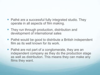  Pathé are a successful fully integrated studio. They
operate in all aspects of film making.
 They run through production, distribution and
development of international sales
 Pathé would be good to distribute a British independent
film as its well known for its work.
 Pathé are not part of a conglomerate, they are an
independent company as they do the production stage
as well as distribution. This means they can make any
films they want.
 