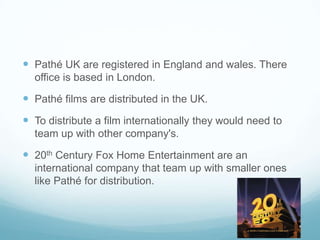  Pathé UK are registered in England and wales. There
office is based in London.
 Pathé films are distributed in the UK.
 To distribute a film internationally they would need to
team up with other company's.
 20th Century Fox Home Entertainment are an
international company that team up with smaller ones
like Pathé for distribution.
 