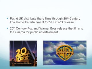  Pathé UK distribute there films through 20th Century
Fox Home Entertainment for VHS/DVD release.
 20th Century Fox and Warner Bros release the films to
the cinema for public entertainment.
 
