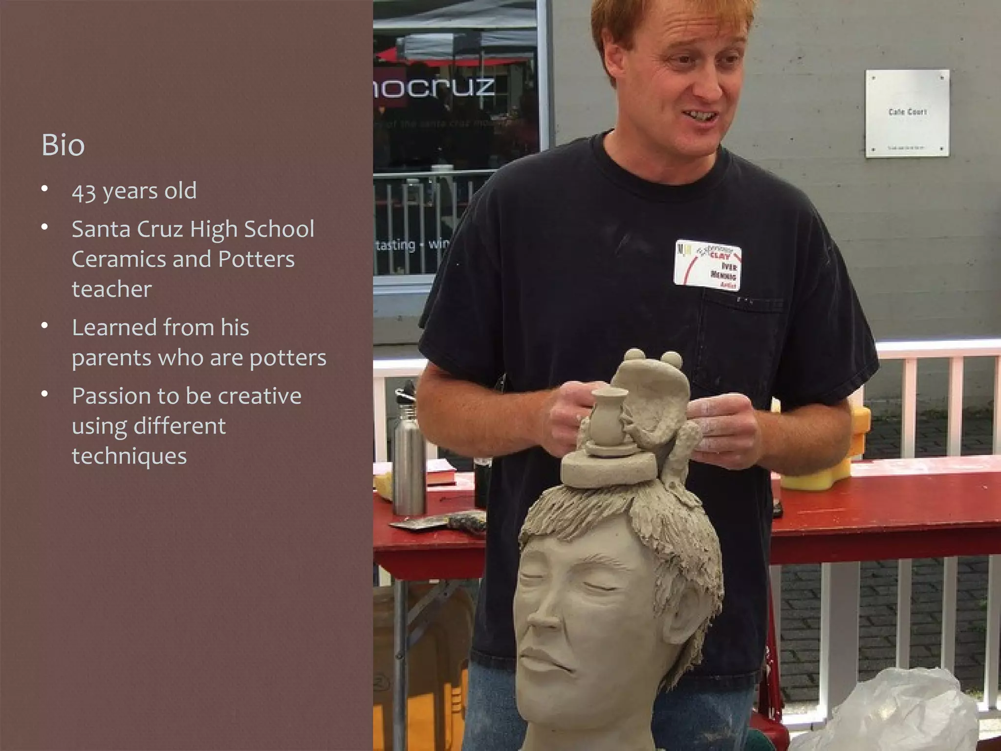 Bio
• 43 years old
• Santa Cruz High School
Ceramics and Potters
teacher
• Learned from his
parents who are potters
• Passion to be creative
using different
techniques
 