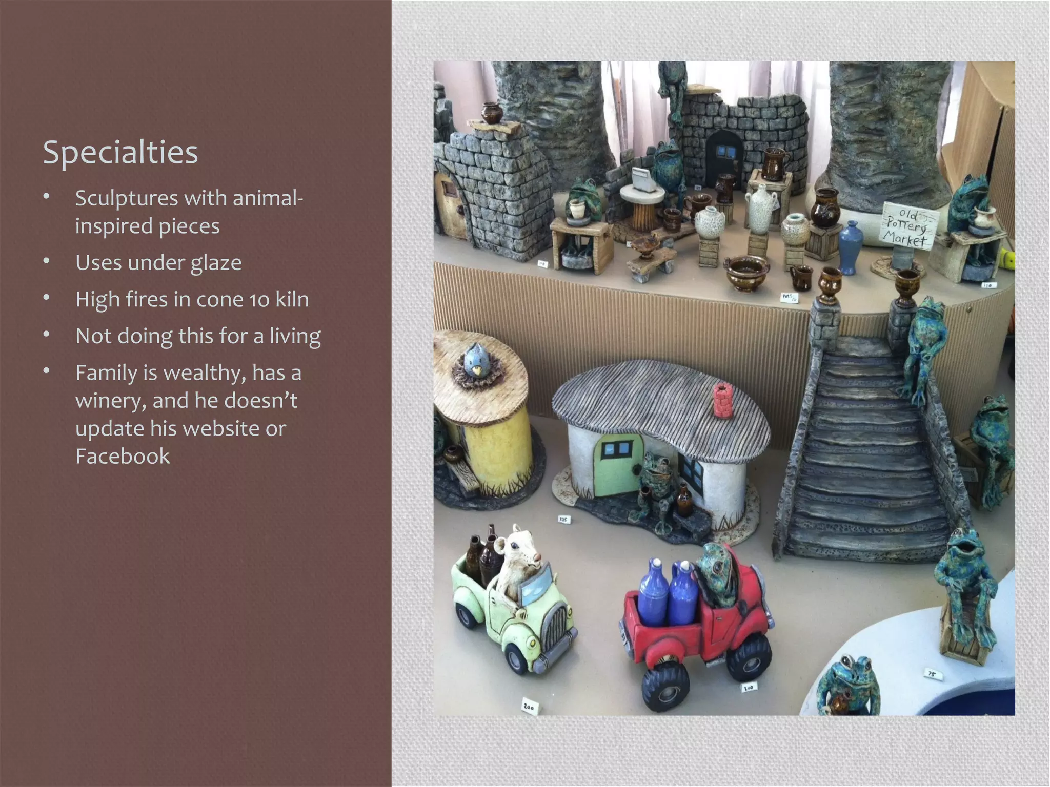 Specialties
• Sculptures with animal-
inspired pieces
• Uses under glaze
• High fires in cone 1o kiln
• Not doing this for a living
• Family is wealthy, has a
winery, and he doesn’t
update his website or
Facebook
 
