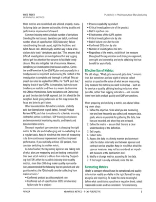 When metrics are established and utilized properly, manu-
facturing data can become actionable, driving quality and
performance improvements forward.
Common industry metrics include number of deviations
(trending the root cause), deviations per batch, confirmed
number of out-of-specification (OOS)/laboratory failure
rates (trending the root cause), right the first time, and
batch failure rate. Alternatively, another way to look at de-
viations is to track “deviations past due.” This ensures that
difficult investigations or investigations that are lagging
behind get the attention they deserve to facilitate timely
closure. This also mitigates risk of recurrence. However,
completing an investigation (root cause analysis, Correc-
tive and Preventive Action [CAPA] plan and approvals) in a
timely manner is important, and ensuring the content of the
investigation is complete and thorough is critical. This ap-
proach can also be applied for CAPAs. For “CAPA past due,”
keeping track of your CAPAs is imperative, but make sure
timelines are realistic and there is a means to determine
the CAPA’s effectiveness. Some deviations and CAPAs may
go past the due date for QA approval, but this should be the
exception. Avoid giving extensions as this may remove the
focus and drive to get it done.
Other considerations for metrics include: stability
past due (compliance to pull dates), Annual Product
Review (APR) past due (compliance to schedule, ensuring
contractor portion is defined), SOP training compliance
and environmental monitoring results, and trends and
documentation errors.
The most important consideration is choosing the right
metric for the site and challenging and re-evaluating it on
a regular basis. Keep in mind that the intent of measuring
is to drive continuous improvement and thus improved
performance. If you routinely achieve 100 percent, then
consider switching to another metric.
As noted earlier, the regulatory agencies are taking note
of what sites are measuring and are looking to establish
their own set of metrics to obtain from industry. Support-
ing the FDA’s effort to establish industry-wide quality
metrics, more than 300 drug maker quality representa-
tives recommended the following top ten product and site
quality metrics the FDA should consider collecting from
manufacturers:2
• Confirmed product quality complaint rate
• Confirmed out-of-specification (OOS) or laboratory
failure rate for a product
• Process capability by product
• Critical investigation rate of the product
• Batch rejection rate
• Effectiveness of the CAPA system
• Critical investigation rate by site
• Batch failure rates for the site
• Confirmed OOS rates by site
• Number of investigation-free lots
• Regardless of the metric, visibility of the measure
throughout the organization and strong management,
oversight and ownership are key to obtaining the true
benefit for your efforts.
Effective Use of Metrics
The old adage, “What gets measured gets done,” remains
true, but sometimes we lose sight of why we collect
metrics or question the value of what we are measuring.
Only measure the metrics you want to improve – such as
for service or quality, utilizing leading indicators when
possible, rather than lagging indicators – and consider
them from both product quality and GMP perspectives.
When preparing and utilizing a metric, we advise follow-
ing seven steps:
1. Define the objective. State what you are measuring,
how and how frequently you collect and measure data,
goals, who is responsible for gathering the data, how
they are recorded and when they are reviewed.
2. Define the metric – ensure that there is a clear
understanding of the definition.
3. Set targets.
4. Collect data.
5. Assess the data in a timely manner and communi-
cate the status internally and between sponsor and
contract service provider. Keep in mind that what the
sponsor measures may not be considered an import-
ant measure at the contractor’s site.
6. Modify or change metrics according to the data.
7. If the target is easily achieved, raise the bar.
Formatting Metrics
Ideally a company should have its operational and quality
information readily available in the right format for easy
analysis and reporting. To make the data meaningful,
define what constitutes a positive or negative trend, select
reasonable scales and be consistent. For consistency,
PATHEON MEANINGFUL METRICS – A CMO PERSPECTIVE 2
WHITE PAPER
MEANINGFUL METRICS
Published in Pharmaceutical Manufacturing
 