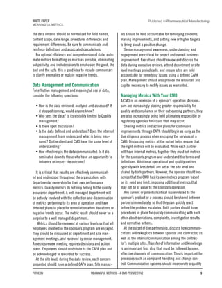 the data entered should be normalized for field names,
content scope, date range, procedural differences and
requirement differences. Be sure to communicate and
reinforce definitions and associated calculations.
For optimal efficiency and comprehension of data, auto-
mate metrics formatting as much as possible, eliminating
subjectivity, and include colors to emphasize the good, the
bad and the ugly. It is a good idea to include commentary
to clarify anomalies or explain negative trends.
Data Management and Communication
For effective management and meaningful use of data,
consider the following questions:
• How is the data reviewed, analyzed and assessed? If
it stopped coming, would anyone know?
• Who sees the data? Is its visibility limited to Quality
management?
• Is there open discussion?
• Is the data defined and understood? Does the internal
management team understand what is being mea-
sured? Do the client and CMO have the same level of
understanding?
• How effectively is the data communicated: Is it dis-
seminated down to those who have an opportunity to
influence or impact the outcome?
It is critical that results are effectively communicat-
ed and understood throughout the organization, with
departmental ownership for their own performance
metrics. Quality metrics do not only belong to the quality
assurance department. A well managed department will
be actively involved with the collection and dissemination
of metrics pertaining to its area of operation and have
detailed plans in place for remediation when deviations or
negative trends occur. The metric result should never be a
surprise to a well managed department.
Metrics should be reviewed at various levels so that all
employees involved in the sponsor’s program are engaged.
They should be discussed at department and site man-
agement meetings, and reviewed by senior management.
A metrics review meeting requires decisions and action
plans. Employees should contribute to the CAPA plan and
be acknowledged or rewarded for success.
At the site level, during the data review, each concern
presented should have a defined CAPA plan. Site manag-
ers should be held accountable for remedying concerns,
making improvements, and setting new or higher targets
to bring about a positive change.
Senior management awareness, understanding and
engagement are critical for project and overall business
improvement. Executives should review and discuss the
data during executive reviews, attend department or site
level meetings periodically, and ensure sites are held
accountable for remedying issues using a defined CAPA
plan. Management should also provide the resources and
capital necessary to rectify issues as warranted.
Managing Metrics With Your CMO
A CMO is an extension of a sponsor’s operation. As spon-
sors are increasingly placing greater responsibility for
quality and compliance on their outsourcing partners, they
are also increasingly being held ultimately responsible by
regulatory agencies for issues that may occur.
Sharing metrics and action plans for continuous
improvements through CAPA should begin as early as the
due diligence process when engaging the services of a
CMO. Discussing metrics at the outset helps ensure that
the right metrics will be evaluated. While each partner
will have internal metrics, together they must set metrics
for the sponsor’s program and understand the terms and
definitions. Additional operational and quality metrics,
typically with less detail, are set at the site level and
shared by both partners. However, the sponsor should rec-
ognize that the CMO has its own metrics program based
on its need and limit, imposing additional metrics that
may not be of value to the sponsor’s operation.
Any current or potential critical issue related to the
sponsor’s product or a process should be shared between
partners immediately, so that they can quickly react
before the problem escalates. Both parties should have
procedures in place for quickly communicating with each
other about deviations, complaints, investigation results
and corrective actions.
At the outset of the partnership, discuss how communi-
cations will take place between sponsor and contractor, as
well as the internal communication among the contrac-
tor’s multiple sites. Transfer of information and knowledge
is an important first step that must be followed by open,
effective channels of communication. This is important for
processes such as complaint handling and change con-
trol. Communication systems should incorporate a quality
PATHEON MEANINGFUL METRICS – A CMO PERSPECTIVE 3
WHITE PAPER
MEANINGFUL METRICS
Published in Pharmaceutical Manufacturing
 
