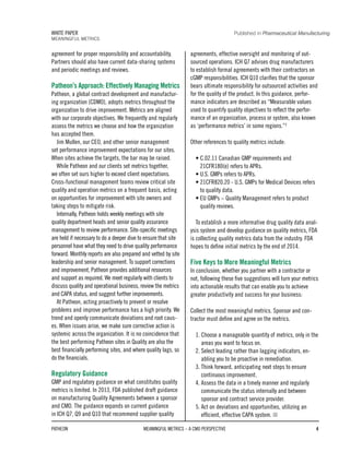 agreement for proper responsibility and accountability.
Partners should also have current data-sharing systems
and periodic meetings and reviews.
Patheon’s Approach: Effectively Managing Metrics
Patheon, a global contract development and manufactur-
ing organization (CDMO), adopts metrics throughout the
organization to drive improvement. Metrics are aligned
with our corporate objectives. We frequently and regularly
assess the metrics we choose and how the organization
has accepted them.
Jim Mullen, our CEO, and other senior management
set performance improvement expectations for our sites.
When sites achieve the targets, the bar may be raised.
While Patheon and our clients set metrics together,
we often set ours higher to exceed client expectations.
Cross-functional management teams review critical site
quality and operation metrics on a frequent basis, acting
on opportunities for improvement with site owners and
taking steps to mitigate risk.
Internally, Patheon holds weekly meetings with site
quality department heads and senior quality assurance
management to review performance. Site-specific meetings
are held if necessary to do a deeper dive to ensure that site
personnel have what they need to drive quality performance
forward. Monthly reports are also prepared and vetted by site
leadership and senior management. To support corrections
and improvement, Patheon provides additional resources
and support as required. We meet regularly with clients to
discuss quality and operational business, review the metrics
and CAPA status, and suggest further improvements.
At Patheon, acting proactively to prevent or resolve
problems and improve performance has a high priority. We
trend and openly communicate deviations and root caus-
es. When issues arise, we make sure corrective action is
systemic across the organization. It is no coincidence that
the best performing Patheon sites in Quality are also the
best financially performing sites, and where quality lags, so
do the financials.
Regulatory Guidance
GMP and regulatory guidance on what constitutes quality
metrics is limited. In 2013, FDA published draft guidance
on manufacturing Quality Agreements between a sponsor
and CMO. The guidance expands on current guidance
in ICH Q7, Q9 and Q10 that recommend supplier quality
agreements, effective oversight and monitoring of out-
sourced operations. ICH Q7 advises drug manufacturers
to establish formal agreements with their contractors on
cGMP responsibilities. ICH Q10 clarifies that the sponsor
bears ultimate responsibility for outsourced activities and
for the quality of the product. In this guidance, perfor-
mance indicators are described as “Measurable values
used to quantify quality objectives to reflect the perfor-
mance of an organization, process or system, also known
as ‘performance metrics’ in some regions.”3
Other references to quality metrics include:
• C.02.11 Canadian GMP requirements and
21CFR180(e) refers to APRs.
• U.S. GMPs refers to APRs.
• 21CFR820.20 - U.S. GMPs for Medical Devices refers
to quality data.
• EU GMPs – Quality Management refers to product
quality reviews.
To establish a more informative drug quality data anal-
ysis system and develop guidance on quality metrics, FDA
is collecting quality metrics data from the industry. FDA
hopes to define initial metrics by the end of 2014.
Five Keys to More Meaningful Metrics
In conclusion, whether you partner with a contractor or
not, following these five suggestions will turn your metrics
into actionable results that can enable you to achieve
greater productivity and success for your business:
Collect the most meaningful metrics. Sponsor and con-
tractor must define and agree on the metrics.
1. Choose a manageable quantity of metrics, only in the
areas you want to focus on.
2. Select leading rather than lagging indicators, en-
abling you to be proactive in remediation.
3. Think forward, anticipating next steps to ensure
continuous improvement.
4. Assess the data in a timely manner and regularly
communicate the status internally and between
sponsor and contract service provider.
5. Act on deviations and opportunities, utilizing an
efficient, effective CAPA system.
PATHEON MEANINGFUL METRICS – A CMO PERSPECTIVE 4
WHITE PAPER
MEANINGFUL METRICS
Published in Pharmaceutical Manufacturing
 