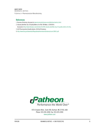 References
1. Business Dictionary. Accessed at www.businessdictionary.com/definition/metrics.html.
2. Industry Identifies Top 10 Quality Metrics for FDA. FDA News. 12/20/2014.
Accessed at http://www.fdanews.com/articles/161248-industry-identifies-top-10-quality-metrics-for-fda.
3. Q10 Pharmaceutical Quality System. ICH Draft Guidance.
4. http://www.fda.gov/downloads/RegulatoryInformation/Guidances/ucm128031.pdf
PATHEON MEANINGFUL METRICS – A CMO PERSPECTIVE 5
WHITE PAPER
MEANINGFUL METRICS
4721 Emperor Blvd., Suite 200, Durham, NC 27703, USA
Phone: 919-226-3200, Fax: 919-474-2269
www.patheon.com
Published in Pharmaceutical Manufacturing
 