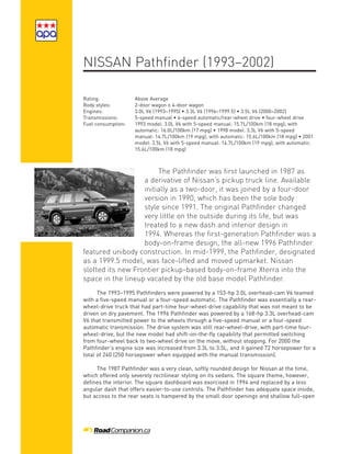 NISSAN Pathfinder (1993–2002)

Rating:             Above Average
Body styles:        2-door wagon o 4-door wagon
Engines:            3.0L V6 (1993–1995) • 3.3L V6 (1996–1999.5) • 3.5L V6 (2000–2002)
Transmissions:      5-speed manual • 4-speed automatic/rear-wheel drive • four-wheel drive
Fuel consumption:   1993 model: 3.0L V6 with 5-speed manual: 15.7L/100km (18 mpg); with
                    automatic: 16.0L/100km (17 mpg) • 1998 model: 3.3L V6 with 5-speed
                    manual: 14.7L/100km (19 mpg); with automatic: 15.6L/100km (18 mpg) • 2001
                    model: 3.5L V6 with 5-speed manual: 14.7L/100km (19 mpg); with automatic:
                    15.6L/100km (18 mpg)



                        The Pathfinder was first launched in 1987 as
                   a derivative of Nissan’s pickup truck line. Available
                   initially as a two-door, it was joined by a four-door
                   version in 1990, which has been the sole body
                   style since 1991. The original Pathfinder changed
                   very little on the outside during its life, but was
                   treated to a new dash and interior design in
                   1994. Whereas the first-generation Pathfinder was a
                   body-on-frame design, the all-new 1996 Pathfinder
featured unibody construction. In mid-1999, the Pathfinder, designated
as a 1999.5 model, was face-lifted and moved upmarket. Nissan
slotted its new Frontier pickup-based body-on-frame Xterra into the
space in the lineup vacated by the old base model Pathfinder.
      The 1993–1995 Pathfinders were powered by a 153-hp 3.0L overhead-cam V6 teamed
with a five-speed manual or a four-speed automatic. The Pathfinder was essentially a rear-
wheel-drive truck that had part-time four-wheel-drive capability that was not meant to be
driven on dry pavement. The 1996 Pathfinder was powered by a 168-hp 3.3L overhead-cam
V6 that transmitted power to the wheels through a five-speed manual or a four-speed
automatic transmission. The drive system was still rear-wheel-drive, with part-time four-
wheel-drive, but the new model had shift-on-the-fly capability that permitted switching
from four-wheel back to two-wheel drive on the move, without stopping. For 2000 the
Pathfinder’s engine size was increased from 3.3L to 3.5L, and it gained 72 horsepower for a
total of 240 (250 horsepower when equipped with the manual transmission).

     The 1987 Pathfinder was a very clean, softly rounded design for Nissan at the time,
which offered only severely rectilinear styling on its sedans. The square theme, however,
defines the interior. The square dashboard was exorcised in 1994 and replaced by a less
angular dash that offers easier-to-use controls. The Pathfinder has adequate space inside,
but access to the rear seats is hampered by the small door openings and shallow full-open
 
