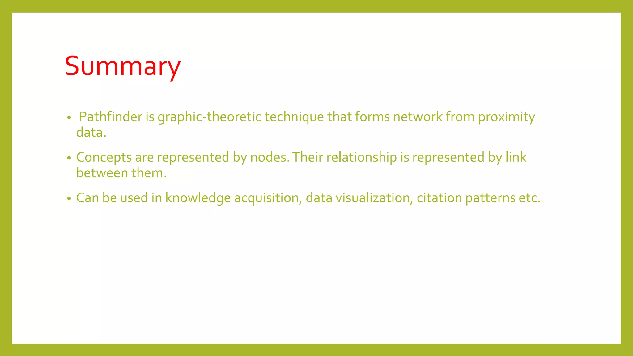 Summary
• Pathfinder is graphic-theoretic technique that forms network from proximity
data.
• Concepts are represented by nodes.Their relationship is represented by link
between them.
• Can be used in knowledge acquisition, data visualization, citation patterns etc.
 