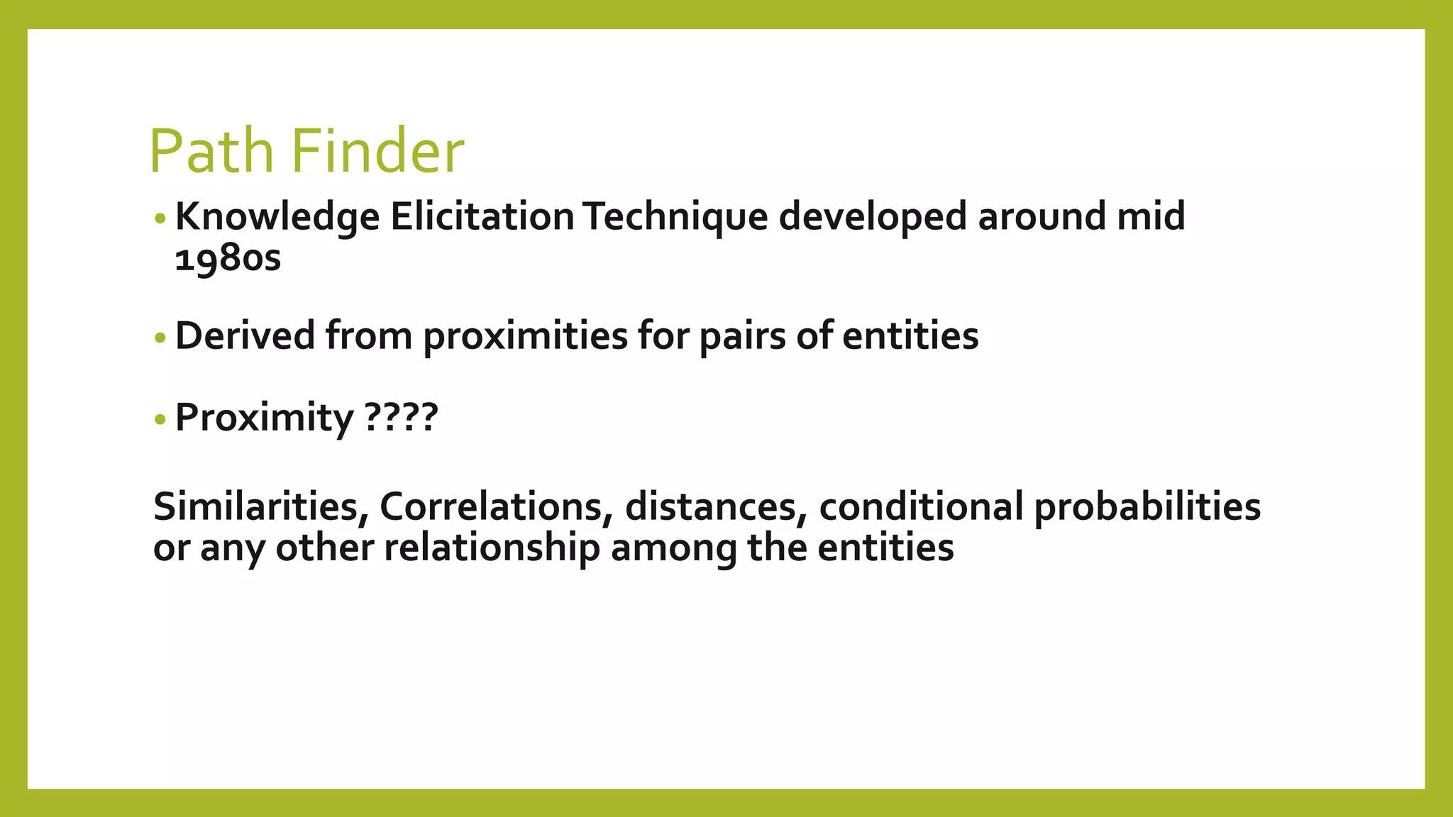 • Derived from proximities for pairs of entities
• Proximity ????
Similarities, Correlations, distances, conditional probabilities
or any other relationship among the entities
• Knowledge ElicitationTechnique developed around mid
1980s
Path Finder
 